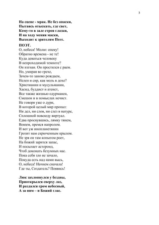 3
На сцене - мрак. Не без опаски,
Пытаясь отыскать, где свет,
Кому-то в зале строя глазки,
И на ходу меняя маски,
Выходит к зрителям Поэт.
ПОЭТ.
О, небеса! Молю: опеку!
Обратно времена - не те!
Куда деваться человеку
В непроходимой темноте?
Он изгнан. Он простился с раем.
Но, умирая во грехе,
Зачем-то заново рождаем,
Нелеп и сир, как моль в дохе?
Христианин и мусульманин,
Хасид, буддист и атеист,
Все также жизнью одурманен,
Смешон и в помыслах нечист.
Не говоря уже о дури,
В которой целый мир пропал:
Ни дел, ни слов, ни слез в натуре,
Сплошной повсюду виртуал.
Едва проснувшись, лямку тянем,
Воюем, премся напролом.
И вот уж инопланетянин
Грозит нам скрюченным крылом.
Не зря он там копытом роет,
На божий зарится запас,
И посылает астероид,
Чтоб доконать безумных нас.
Пока себя зло не зачало,
Покуда есть над нами высь,
О, небеса! Начнем сначала!
Где ты, Создатель? Появись!
Люк захлопнулся у бездны,
Приоткрылся сверху лаз,
И раздался гром небесный,
А за ним – и Божий глас.
 