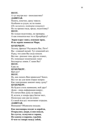 30
ПОЭТ.
А тут внутри все - инопланетяне?
ДАВИТАЯ.
Понять, конечно, сразу тяжело.
Особенно в сухую, не по пьяни.
(​Он засмеялся, повторив концовку​)
Но ты прошел ведь, вроде, подготовку?
ПОЭТ.
Не только подготовку, но проверку.
А как относится все это к Цукербергу?
Экран вдруг ожил, освещая мрак,
И на экране появился Марк.
ЦУКЕРБЕРГ.
Хеллоу, френдс! Рад видеть Вас, Поэт!
Вы - славный малый. Тут сомнений нет.
Я рад, что сами Вы сюда попали.
Все мы - реально тень других планет,
И с помощью технических тенет
Бессмертье ловим. С нами Вы?
ПОЭТ.
Едва ли.
ЦУКЕРБЕРГ.
Вай нот?
ПОЭТ.
Ну, как сказать Вам правильно? Бекоз.
Все тот же для меня открыт вопрос:
Как электроника заменит нашу душу?
ЦУКЕРБЕРГ.
Не будьте столь наивными, мой друг!
Душа - лишь информация вокруг,
И я ничем Вам душу не нарушу.
И, кстати, я теперь пред Богом чист,
Поскольку сам уже не атеист.
Со мной всегда с молитвами тетрадка.
ДАВИТАЯ.
Внимание! Объявлена посадка.
Как пассажиры входят в корабли,
Открылись двери, и они пошли,
Без суеты, толкучки и тарана,
По одному и парами, гурьбой,
О чем-то говоря между собой,
 