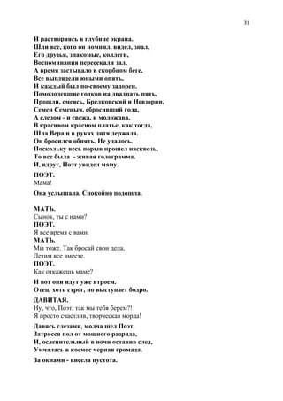 31
И растворяясь в глубине экрана.
Шли все, кого он помнил, видел, знал,
Его друзья, знакомые, коллеги,
Воспоминания пересекали зал,
А время застывало в скорбном беге,
Все выглядели юными опять,
И каждый был по-своему задорен.
Помолодевшие годков на двадцать пять,
Прошли, смеясь, Брелковский и Невзорин,
Семен Семеныч, сбросивший года,
А следом - и свежа, и моложава,
В красивом красном платье, как тогда,
Шла Вера и в руках дитя держала.
Он бросился обнять. Не удалось.
Поскольку весь порыв прошел насквозь,
То все была - живая голограмма.
И, вдруг, Поэт увидел маму.
ПОЭТ.
Мама!
Она услышала. Спокойно подошла.
МАТЬ.
Сынок, ты с нами?
ПОЭТ.
Я все время с вами.
МАТЬ.
Мы тоже. Так бросай свои дела,
Летим все вместе.
ПОЭТ.
Как откажешь маме?
И вот они идут уже втроем.
Отец, хоть строг, но выступает бодро.
ДАВИТАЯ.
Ну, что, Поэт, так мы тебя берем?!
Я просто счастлив, творческая морда!
Давясь слезами, молча шел Поэт.
Затрясся пол от мощного разряда,
И, ослепительный в ночи оставив след,
Умчалась в космос черная громада.
За окнами - висела пустота.
 
