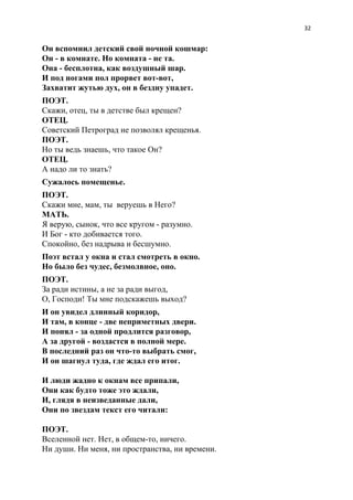 32
Он вспомнил детский свой ночной кошмар:
Он - в комнате. Но комната - не та.
Она - бесплотна, как воздушный шар.
И под ногами пол прорвет вот-вот,
Захватит жутью дух, он в бездну упадет.
ПОЭТ.
Скажи, отец, ты в детстве был крещен?
ОТЕЦ.
Советский Петроград не позволял крещенья.
ПОЭТ.
Но ты ведь знаешь, что такое Он?
ОТЕЦ.
А надо ли то знать?
Сужалось помещенье.
ПОЭТ.
Скажи мне, мам, ты веруешь в Него?
МАТЬ.
Я верую, сынок, что все кругом - разумно.
И Бог - кто добивается того.
Спокойно, без надрыва и бесшумно.
Поэт встал у окна и стал смотреть в окно.
Но было без чудес, безмолвное, оно.
ПОЭТ.
За ради истины, а не за ради выгод,
О, Господи! Ты мне подскажешь выход?
И он увидел длинный коридор,
И там, в конце - две неприметных двери.
И понял - за одной продлится разговор,
А за другой - воздастся в полной мере.
В последний раз он что-то выбрать смог,
И он шагнул туда, где ждал его итог.
И люди жадно к окнам все припали,
Они как будто тоже это ждали,
И, глядя в неизведанные дали,
Они по звездам текст его читали:
ПОЭТ.
Вселенной нет. Нет, в общем-то, ничего.
Ни души. Ни меня, ни пространства, ни времени.
 