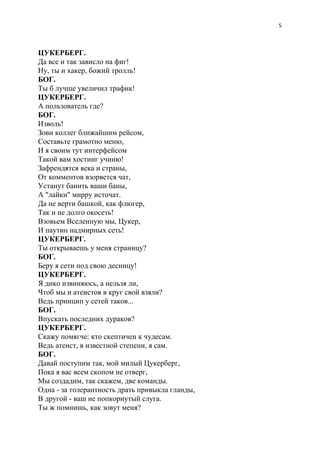 5
ЦУКЕРБЕРГ.
Да все и так зависло на фиг!
Ну, ты и хакер, божий тролль!
БОГ.
Ты б лучше увеличил трафик!
ЦУКЕРБЕРГ.
А пользователь где?
БОГ.
Изволь!
Зови коллег ближайшим рейсом,
Составьте грамотно меню,
И я своим тут интерфейсом
Такой вам хостинг учиню!
Зафрендятся века и страны,
От комментов взорвется чат,
Устанут банить ваши баны,
А "лайки" мирру источат.
Да не верти башкой, как флюгер,
Так и не долго окосеть!
Взовьем Вселенную мы, Цукер,
И паутин надмирных сеть!
ЦУКЕРБЕРГ.
Ты открываешь у меня страницу?
БОГ.
Беру я сети под свою десницу!
ЦУКЕРБЕРГ.
Я дико извиняюсь, а нельзя ли,
Чтоб мы и атеистов в круг свой взяли?
Ведь принцип у сетей таков...
БОГ.
Впускать последних дураков?
ЦУКЕРБЕРГ.
Скажу помягче: кто скептичен к чудесам.
Ведь атеист, в известной степени, я сам.
БОГ.
Давай поступим так, мой милый Цукерберг,
Пока я вас всем скопом не отверг,
Мы создадим, так скажем, две команды.
Одна - за толерантность драть привыкла гланды,
В другой - ваш не попкорнутый слуга.
Ты ж помнишь, как зовут меня?
 