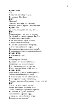 6
ЦУКЕРБЕРГ.
Ага.
Создатель. Бог-отец. Творец.
По нашему - Криэйтор.
БОГ.
Молодец!
Так вот – и ты бери для креатива
Бернерса, Гейтса, Брина, Джобса Стива.
ЦУКЕБЕРГ.
Да он же, вроде, это, как его, - того...
БОГ.
Уж если создал я вас всех из ничего,
То как-нибудь уж восстановим Джобса,
Хотя бы из того же Форбса.
Итак, вы - вместе, хором, сообща,
А я один свои затею споры
Не против одного какого-то прыща,
А супротив всей вашей своры.
Бери всех под крыло, сомнения развей,
Пусть выступают все под вывеской твоей.
ЦУКЕРБЕРГ.
И чем займемся мы?
БОГ.
Уж не игрой в бейсбол!
Проверим, кто из нас не балабол.
За грешную мы повоюем душу.
И тут я толерантность не нарушу,
Приму расклад таким, какой он есть.
ЦУКЕРБЕРГ.
Окей! Готов! Позволь же мне присесть
За главный свой источник силы
И вызвать всех, кто так тебе постылы.
У нас в руках, поверь, такие биты,
Что даже шар земной мы можем сбить с орбиты!
БОГ.
Что ж, это дело плевое, дружок!
Скажи мне лучше, кто из вас зажег
Хоть в ком-нибудь душевные порывы?
Не отвечай. Вы правы и игривы!
Так вовлеките игрока в игру,
А я ему про высший смысл вотру.
Посмотрим, чья возьмет!
 