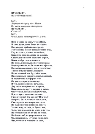 7
ЦУКЕРБЕРГ.
Но кто пойдет на это?
БОГ.
Я предлагаю душу взять Поэта.
Он чуток, восприимчив и раним.
ЦУКЕРБЕРГ.
Согласен!
БОГ.
Что ж, тогда начнем работать с ним.
Поэт и знать не знал, что он Поэт,
И хоть душа давно была на стреме,
Она упорно пребывала в дреме,
Укутавшись в свой повседневный плед.
Ему казалось, что писал он бред,
Каракули свои прочесть не в силах,
Стеснялся он своих познаний сирых,
Боясь изобретать велосипед.
Но вновь и вновь, свой оставляя след
В программках, на билетах и салфетках,
Он, вдруг, осознавал, что в этих метках
Таится им разгаданный секрет,
Подсказанный как будто бы извне,
Проявленный, нашептанный, напетый,
И постепенно в эйфории этой
Он угадал дорогу к новизне.
И тут, как говорится, началось.
Дар уходил и прятался, и мучил,
Пускал его по кругу, вкривь и вкось,
Опустошал, пугал засильем чучел,
И, как жука, насаживал на ось.
Где он теперь? И с кем он? И зачем?
Вопросы били, жалили, как плети,
Стихи ушли, как выросшие дети,
Но был он перед новыми в ответе,
За этот мир, за слог, за буквы эти,
За то, что не соврет ни этим, и ни тем,
Не соблазнится ни на что на свете,
Не будет слаб, не устрашиться тем.
Он, просыпаясь, мучился лишь тем,
Что, попадая в жизненные сети,
 