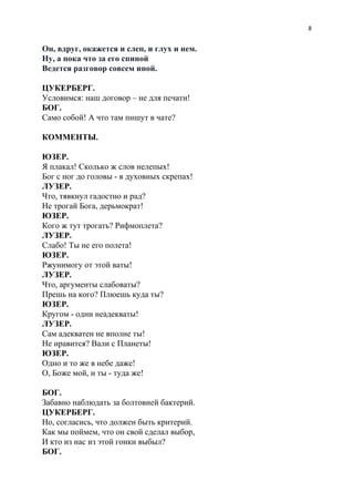 8
Он, вдруг, окажется и слеп, и глух и нем.
Ну, а пока что за его спиной
Ведется разговор совсем иной.
ЦУКЕРБЕРГ.
Условимся: наш договор – не для печати!
БОГ.
Само собой! А что там пишут в чате?
КОММЕНТЫ.
ЮЗЕР.
Я плакал! Сколько ж слов нелепых!
Бог с ног до головы - в духовных скрепах!
ЛУЗЕР.
Что, тявкнул гадостно и рад?
Не трогай Бога, дерьмократ!
ЮЗЕР.
Кого ж тут трогать? Рифмоплета?
ЛУЗЕР.
Слабо! Ты не его полета!
ЮЗЕР.
Ржунимогу от этой ваты!
ЛУЗЕР.
Что, аргументы слабоваты?
Прешь на кого? Плюешь куда ты?
ЮЗЕР.
Кругом - одни неадекваты!
ЛУЗЕР.
Сам адекватен не вполне ты!
Не нравится? Вали с Планеты!
ЮЗЕР.
Одно и то же в небе даже!
О, Боже мой, и ты - туда же!
БОГ.
Забавно наблюдать за болтовней бактерий.
ЦУКЕРБЕРГ.
Но, согласись, что должен быть критерий.
Как мы поймем, что он свой сделал выбор,
И кто из нас из этой гонки выбыл?
БОГ.
 