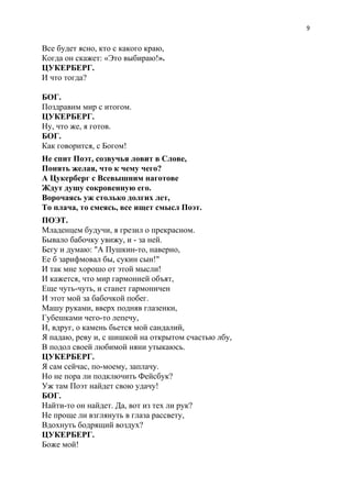 9
Все будет ясно, кто с какого краю,
Когда он скажет: «Это выбираю!​».
ЦУКЕРБЕРГ.
И что тогда?
БОГ.
Поздравим мир с итогом.
ЦУКЕРБЕРГ.
Ну, что же, я готов.
БОГ.
Как говорится, с Богом!
Не спит Поэт, созвучья ловит в Слове,
Понять желая, что к чему чего?
А Цукерберг с Всевышним наготове
Ждут душу сокровенную его.
Ворочаясь уж столько долгих лет,
То плача, то смеясь, все ищет смысл Поэт.
ПОЭТ.
Младенцем будучи, я грезил о прекрасном.
Бывало бабочку увижу, и - за ней.
Бегу и думаю: "А Пушкин-то, наверно,
Ее б зарифмовал бы, сукин сын!"
И так мне хорошо от этой мысли!
И кажется, что мир гармонией объят,
Еще чуть-чуть, и станет гармоничен
И этот мой за бабочкой побег.
Машу руками, вверх подняв глазенки,
Губешками чего-то лепечу,
И, вдруг, о камень бьется мой сандалий,
Я падаю, реву и, с шишкой на открытом счастью лбу,
В подол своей любимой няни утыкаюсь.
ЦУКЕРБЕРГ.
Я сам сейчас, по-моему, заплачу.
Но не пора ли подключить Фейсбук?
Уж там Поэт найдет свою удачу!
БОГ.
Найти-то он найдет. Да, вот из тех ли рук?
Не проще ли взглянуть в глаза рассвету,
Вдохнуть бодрящий воздух?
ЦУКЕРБЕРГ.
Боже мой!
 