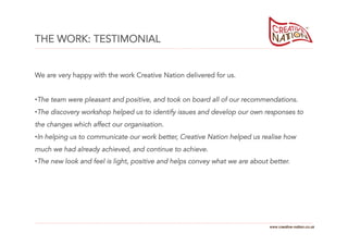 THE WORK: TESTIMONIAL


We are very happy with the work Creative Nation delivered for us.


• The team were pleasant and positive, and took on board all of our recommendations.
• The discovery workshop helped us to identify issues and develop our own responses to
the changes which affect our organisation.
• In helping us to communicate our work better, Creative Nation helped us realise how
much we had already achieved, and continue to achieve.
• The new look and feel is light, positive and helps convey what we are about better.




                                                                              www.creative-nation.co.uk
 