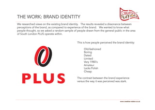 THE WORK: BRAND IDENTITY
We researched views on the existing brand identity. The results revealed a dissonance between
perceptions of the brand, as compared to experience of the brand. We wanted to know what
people thought, so we asked a random sample of people drawn from the general public in the area
of South London PLUS operate within.


                                                This is how people perceived the brand identity:

                                                     Old-fashioned
                                                     Boring
                                                     Dated
                                                     Limited
                                                     Very 1980's
                                                     Amateur
                                                     Lacks Polish
                                                     Cheap

                                                The contrast between the brand experience
                                                versus the way it was perceived was stark.




                                                                                   www.creative-nation.co.uk
 