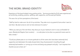 THE WORK: BRAND IDENTITY
Experience of the brand related many positive points. Services provided by PLUS were experienced
as comforting, enabling, positive, uplifting, safe, supportive, and focused yet flexible.

This was a far cry from perceptions of the brand.

“Staff try hard to make sure I do all of my activities. They take me to my parent’s home when I want to
visit them. My dad comes to visit me here whenever he wants.”


“When you start your first visit there, they show you to your bedroom and it is very comfortable for
users. [Residential Respite Care Location] . . . is a safe place to be when our parents & carers want to
take a break.”


“Could you please pass on our sincere gratitude to all the carers who have been extremely kind,
supportive and dedicated, this really showed when they all persevered in travelling through
extremely bad weather i.e. turning up on time and being very pleasant and jolly. I can’t express how
thankful we are to them all.”


                                                                                         www.creative-nation.co.uk
 