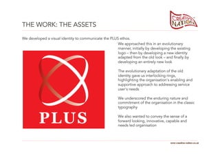 THE WORK: THE ASSETS
We developed a visual identity to communicate the PLUS ethos.
                                                      We approached this in an evolutionary
                                                      manner, initially by developing the existing
                                                      logo – then by developing a new identity
                                                      adapted from the old look – and finally by
                                                      developing an entirely new look

                                                       The evolutionary adaptation of the old
                                                       identity gave us interlocking rings,
                                                       highlighting the organisation's enabling and
                                                       supportive approach to addressing service
                                                       user's needs

                                                       We underscored the enduring nature and
                                                       commitment of the organisation in the classic
                                                       typography

                                                       We also wanted to convey the sense of a
                                                       forward looking, innovative, capable and
                                                       needs led organisation



                                                                                      www.creative-nation.co.uk
 