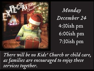 Monday
                          December 24
                          4:30ish pm
                           6:00ish pm
                           7:30ish pm

There will be no Kids’ Church or child care,
as families are encouraged to enjoy these
services together.