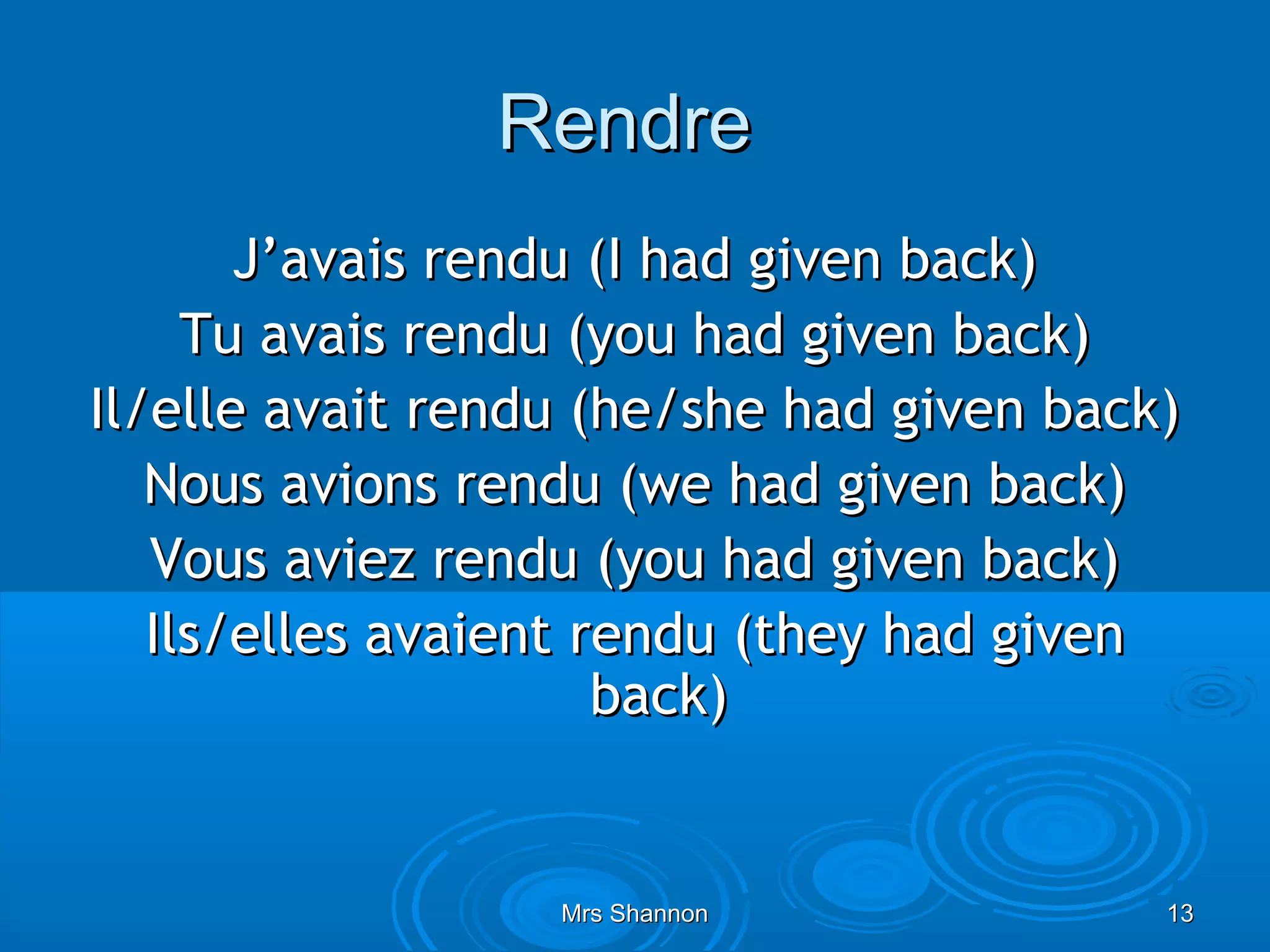 Rendre
       J’avais rendu (I had given back)
     Tu avais rendu (you had given back)
Il/elle avait rendu (he/she had given back)
   Nous avions rendu (we had given back)
   Vous aviez rendu (you had given back)
   Ils/elles avaient rendu (they had given
                      back)


                  Mrs Shannon             13
 