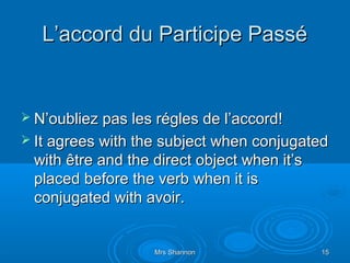 L’accord du Participe Passé


 N’oubliez pas les régles de l’accord!
 It agrees with the subject when conjugated
 with être and the direct object when it’s
 placed before the verb when it is
 conjugated with avoir.


                   Mrs Shannon               15
 