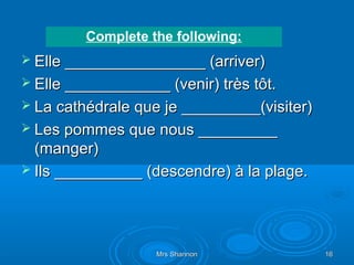 Complete the following:
 Elle ________________ (arriver)
 Elle ____________ (venir) très tôt.
 La cathédrale que je _________(visiter)
 Les pommes que nous _________
  (manger)
 Ils __________ (descendre) à la plage.




                   Mrs Shannon              16
 