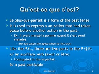 Qu’est-ce que c’est?
   Le plus-que-parfait is a form of the past tense
   It is used to express a an action that had taken
    place before another action in the past.
       Ex. Il avait mangé la pomme quand il s’est senti
        malade)
         • (He had eaten the apple when he felt sick)
   Like the P.C., there are two parts to the P-Q-P:
    A/ an auxiliary verb (avoir or être)
       Conjugated in the imparfait
    B/ a past participle
                               Mrs Shannon                 2
 