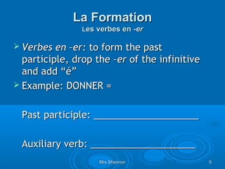 La Formation
                Les verbes en -er

 Verbes  en –er: to form the past
  participle, drop the –er of the infinitive
  and add “é”
 Example: DONNER =


 Past participle: ____________________

 Auxiliary verb: ____________________
                    Mrs Shannon                5
 