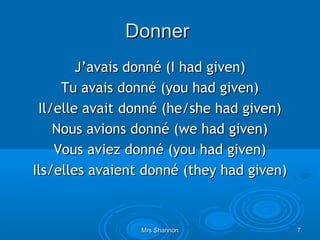 Donner
        J’avais donné (I had given)
     Tu avais donné (you had given)
 Il/elle avait donné (he/she had given)
    Nous avions donné (we had given)
    Vous aviez donné (you had given)
Ils/elles avaient donné (they had given)



                 Mrs Shannon               7
 