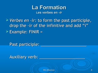 La Formation
               Les verbes en -ir

 Verbes en –ir: to form the past participle,
  drop the –ir of the infinitive and add “i”
 Example: FINIR =


 Past participle: ____________________

 Auxiliary verb: ____________________

                   Mrs Shannon              8
 