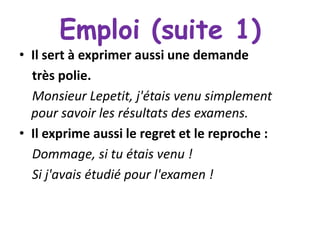 Emploi (suite 1)
• Il sert à exprimer aussi une demande
très polie.
Monsieur Lepetit, j'étais venu simplement
pour savoir les résultats des examens.
• Il exprime aussi le regret et le reproche :
Dommage, si tu étais venu !
Si j'avais étudié pour l'examen !

 