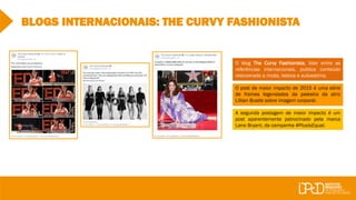 BLOGS INTERNACIONAIS: THE CURVY FASHIONISTA
O blog The Curvy Fashionista, líder entre as
referências internacionais, publica conteúdo
relacionado a moda, beleza e autoestima.
O post de maior impacto de 2015 é uma série
de frames legendados da palestra da atriz
Lillian Bustle sobre imagem corporal.
A segunda postagem de maior impacto é um
post aparentemente patrocinado pela marca
Lane Bryant, da campanha #PlusIsEqual.
 