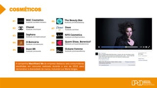 #7
#10 Océane Femme
facebook.com/oceanefemme
Chanel
facebook.com/chanel
MAC Cosmetics
facebook.com/MACcosmetics
Sephora
facebook.com/sephorabrasil
#1
#2
#3
#4
#5
O Boticário
facebook.com/oboticario
Avon BR
facebook.com/avonbr
#6
#8
#9
COSMÉTICOS
The Beauty Box
facebook.com/facedabeauty
Dove
facebook.com/dove
NYX Cosmetics
facebook.com/NyxCosmetics
Quem Disse, Berenice?
facebook.com/quemdisseberenice
A campanha Macnificent Me da empresa destacou seis consumidoras
escolhidas em concurso realizado durante o ano de 2015 para
demonstrar a diversidade da marca, incluindo Luz Maria Vargas.
 