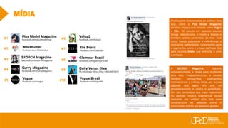 Curvy Magazine
facebook.com/CurvyMagazine
SKORCH Magazine
facebook.com/skorchmagazine
Plus Model Magazine
facebook.com/plusmodelmag
#7
#10
#1
#2
#3
#4
#5
#6
#8
#9
MÍDIA
Vogue
facebook.com/vogue
Volup2
facebook.com/Volup2
Elle Brasil
facebook.com/ElleBrasil
Glamour Brasil
facebook.com/glamourbrasil
Daily Venus Diva
fb.com/Daily-Venus-Diva-140540616631
Vogue Brasil
facebook.com/VogueBr
MdeMulher
facebook.com/MdeMulher
Publicações direcionadas ao público plus
size, como a Plus Model Magazine
dividem espaço com marcas como Vogue
e Elle. O veículo em questão aborda
temas relacionados à moda e beleza e
também adota conteúdos de teor viral
como frases populares e referências a
dizeres de celebridades importantes para
o segmento, como é o caso da frase dita
pela cantora Adele, que estimula a auto
aceitação.
A SKORCH Magazine explora
prioritariamente a moda para mulheres
plus size. Frequentemente, a revista
também compartilha publicações
motivacionais e críticas feitas por outras
páginas que agem em prol do
empoderamento e contra a gordofobia.
Um dos conteúdos que mais repercutiu
no período mostra experiência social
realizada por artista plus size para
conscientizar as pessoas sobre o
preconceito sofrido por pessoas gordas.
 