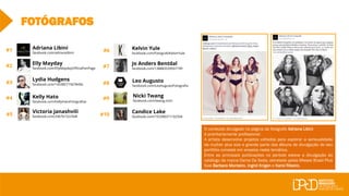 #7
#10
#1
#2
#3
#4
#5
#6
#8
#9
FOTÓGRAFOS
Elly Mayday
facebook.com/EllyMaydayOfficialFanPage
Adriana Libini
facebook.com/adrianalibini
Lydia Hudgens
facebook.com/143385715678456
Kelly Hato
facebook.com/KellyHatoFotografias
Victoria Janashvili
facebook.com/206761522508
Kelvin Yule
facebook.com/FotografoKelvinYule
Jo Anders Bentdal
facebook.com/138883539507199
Leo Augusto
facebook.com/LeoAugustoFotografia
Nicki Twang
facebook.com/twang.nicki
Candice Lake
facebook.com/155398371192504
O conteúdo divulgado na página da fotógrafa Adriana Libini
é prioritariamente profissional.
A artista desenvolve projetos voltados para explorar a sensualidade
da mulher plus size e grande parte dos álbuns de divulgação do seu
portfólio consiste em ensaios nesta temática.
Entre as principais publicações no período esteve a divulgação do
catálogo da marca Dama De Seda, estrelado pelas Misses Brasil Plus
Size Barbara Monteiro, Ingrid Krigen e Karol Ribeiro.
 