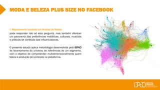MODA E BELEZA PLUS SIZE NO FACEBOOK
O Mapeamento baseado em Análise de Redes
pode responder não só esta pergunta, mas também oferecer
um panorama das preferências midiáticas, culturais, musicais
e práticas de conteúdo das influenciadoras.
O presente estudo aplica metodologia desenvolvida pelo IBPAD
de levantamento do universo de referências de um segmento,
com o objetivo de compreender multidimensionalmente quem
lidera a produção de conteúdo na plataforma.
 