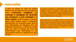 CONCLUSÕES
A partir da análise de redes foi possível
observar que as blogueiras plus size brasileiras
estão fortemente engajadas na
produção e divulgação de conteúdos
que promovem a auto aceitação e o
amor próprio. Neste processo, conteúdos
sobre moda, beleza, saúde e autoestima
desempenham um importante papel. Mais do
que representadas, as blogueiras plus size
brasileiras demonstram o desejo de ampliar
cada vez mais o alcance da luta pela
desconstrução dos estereótipos e dos
preconceitos velados ou explícitos dos quais
são alvo;
Os conteúdos produzidos e compartilhados pelas blogueiras
brasileiras respondem à influência direta e indireta do consumo de
conteúdos de fontes como portais e outros blogs nacionais e
internacionais, sobretudo aqueles voltados prioritariamente para o
universo plus size. Entre os perfis midiáticos estiveram: os blogs The
Curvy Fashionista, GabiFresh e Garner Style e os portais Plus Model
Magazine, SKORCH Magazine, Curvy Magazine;
Outras páginas como as da editorias Vogue e Elle Brasil estão
listadas, entretanto, uma descoberta que chamou atenção foi a
presença do portal brasileiro M de Mulher na segunda posição entre
as páginas mais curtidas pelas blogueiras plus size brasileiras. O
posicionamento do perfil se deve, dentre outros motivos, à promoção
frequente de conteúdos produzidos pela blogueira Ju Romano,
especialmente o vlog A Gorda e o Gay;
 