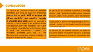 CONCLUSÕES
No topo da lista de preferências no segmento de cosméticos
estiveram marcas internacionais com grande alcance como MAC
Cosmetics, Chanel e Sephora e marcas mais populares e acessíveis
como Avon e Dove. Também elencaram importantes posições as
marcas de cosméticos nacionais O Boticário e Quem Disse, Berenice?;
Entre as marcas de vestuário internacionais estiveram a Monif C. e
Torrid, além da linha Curve da marca ASOS. Marcas brasileiras como
Lunender e Flaminga Plus Size também estão entre as principais
referências das blogueiras;
As blogueiras plus size brasileiras influenciam não apenas as
preferências midiáticas das internautas, mas também os hábitos de
consumo de produtos de beleza e vestuário. A partir deste
mapeamento foi possível listar as marcas mas acompanhadas pelas
influenciadoras;
Em termos de consumo musical, foi possível
identificar que entre as blogueiras brasileiras
predomina o estilo POP e artistas do
gênero feminino que também compõe
o universo plus size, como por exemplo a
cantora britânica Adele e as estadunidenses
Mary Lambert, Beth Ditto e Meghan Trainor. Em
terceiro lugar no ranking de preferências esteve
o grupo The Glamazons, composto por
vocalistas burlescas plus size. O The
Glamazons se popularizou após participação no
programa America’s Got Talent;
 