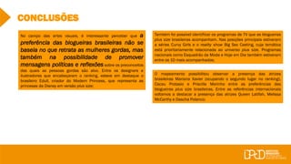 CONCLUSÕES
Também foi possível identificar os programas de TV que as blogueiras
plus size brasileiras acompanham. Nas posições principais estiveram
a séries Curvy Girls e o reality show Big Sex Casting, cuja temática
está prioritariamente relacionada ao universo plus size. Programas
nacionais como Esquadrão da Moda e Hoje em Dia também estiveram
entre os 10 mais acompanhados;
O mapeamento possibilitou observar a presença das atrizes
brasileiras Mariana Xavier (ocupando o segundo lugar no ranking),
Cacau Protasio e Priscilla Marinho entre as preferências das
blogueiras plus size brasileiras. Entre as referências internacionais
voltamos a destacar a presença das atrizes Queen Latifah, Melissa
McCarthy e Dascha Polanco;
No campo das artes visuais, é interessante perceber que a
preferência das blogueiras brasileiras não se
baseia no que retrata as mulheres gordas, mas
também na possibilidade de promover
mensagens políticas e reflexões sobre os preconceitos
das quais as pessoas gordas são alvo. Entre os designers e
ilustradores que encabeçaram o ranking, esteve em destaque o
brasileiro Edull, criador do Modern Princess, que representa as
princesas da Disney em versão plus size;
 