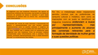 CONCLUSÕES
Por fim, a metodologia deste mapeamento
permitiu concluir que as preferências de
consumo cultural e midiático, bem como as
inspirações com as quais se identificam as
blogueiras brasileiras evidenciam a busca
por representatividade, mas
principalmente o aumento do alcance
das conversas relevantes para a
formação da identidade da mulher gorda
e suas questões políticas.
O interesse das marcas de moda nacionais e internacionais em
garantir a representatividade plus size também promove
questionamentos sobre os padrões adotados. A exigência da
agência Ford Models, é que as modelos plus size vistam entre 44 e
46. Essa realidade não é refletida entre as preferências pelas
blogueiras plus size brasileiras. Entre as principais modelos
acompanhadas pelas influenciadoras está a brasileira Fluvia
Lacerda, conhecida internacionalmente como “a Gisele Bündchen
plus size” e a norteamericana Tess Holliday;
As blogueiras plus size brasileiras influenciam não apenas as
preferências midiáticas das internautas, mas também os hábitos de
consumo de produtos de beleza e vestuário. A partir deste
mapeamento foi possível listar as marcas mas acompanhadas
pelas influenciadoras;
 