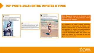 TOP POSTS 2015: ENTRE TOPETES E VINIS
Entre Topetes e Vinis, da Ju Romano, foi a
segunda página de blog/conteúdo melhor
referenciada na pesquisa.
As postagens de maior impacto estiveram
relacionadas à valorização da beleza, com
destaque para a capa de maio da revista Elle,
com a própria Ju Romano em matéria especial
na edição de aniversário da publicação
“Love-Se: Assuma Seu Rosto, Seu Corpo e Sua
Idade com Orgulho” foi a chamada da capa que
gerou tanta repercussão.
 