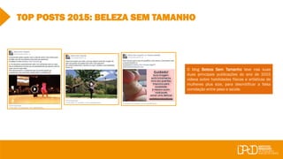 TOP POSTS 2015: BELEZA SEM TAMANHO
O blog Beleza Sem Tamanho teve nas suas
duas principais publicações do ano de 2015
vídeos sobre habilidades físicas e artísticas de
mulheres plus size, para desmitificar a falsa
correlação entre peso e saúde.
 