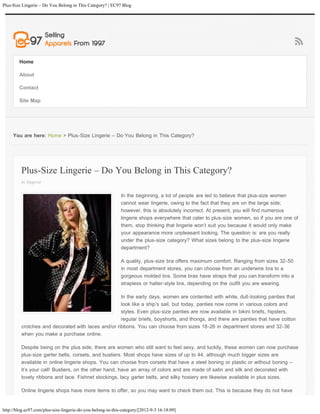Plus-Size Lingerie – Do You Belong in This Category? | EC97 Blog




        Home

        About

        Contact

        Site Map




     You are here: Home > Plus-Size Lingerie – Do You Belong in This Category?




         Plus-Size Lingerie – Do You Belong in This Category?
         in lingerie

                                                             In the beginning, a lot of people are led to believe that plus-size women
                                                             cannot wear lingerie, owing to the fact that they are on the large side;
                                                             however, this is absolutely incorrect. At present, you will find numerous
                                                             lingerie shops everywhere that cater to plus-size women, so if you are one of
                                                             them, stop thinking that lingerie won’t suit you because it would only make
                                                             your appearance more unpleasant looking. The question is: are you really
                                                             under the plus-size category? What sizes belong to the plus-size lingerie
                                                             department?

                                                             A quality, plus-size bra offers maximum comfort. Ranging from sizes 32-50
                                                             in most department stores, you can choose from an underwire bra to a
                                                             gorgeous molded bra. Some bras have straps that you can transform into a
                                                             strapless or halter-style bra, depending on the outfit you are wearing.

                                                    In the early days, women are contented with white, dull-looking panties that
                                                    look like a ship’s sail, but today, panties now come in various colors and
                                                    styles. Even plus-size panties are now available in bikini briefs, hipsters,
                                                    regular briefs, boyshorts, and thongs, and there are panties that have cotton
         crotches and decorated with laces and/or ribbons. You can choose from sizes 18-26 in department stores and 32-36
         when you make a purchase online.

         Despite being on the plus side, there are women who still want to feel sexy, and luckily, these women can now purchase
         plus-size garter belts, corsets, and bustiers. Most shops have sizes of up to 44, although much bigger sizes are
         available in online lingerie shops. You can choose from corsets that have a steel boning or plastic or without boning –
         it’s your call! Bustiers, on the other hand, have an array of colors and are made of satin and silk and decorated with
         lovely ribbons and lace. Fishnet stockings, lacy garter belts, and silky hosiery are likewise available in plus sizes.

         Online lingerie shops have more items to offer, so you may want to check them out. This is because they do not have


http://blog.ec97.com/plus-size-lingerie-do-you-belong-in-this-category/[2012-9-3 16:18:09]
 