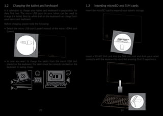 23 24
1.2	 Charging the tablet and keyboard
It is advisable to charge your tablet and keyboard in preparation for
their first use. The micro USB port on your tablet can be used to
charge the tablet directly, while that on the keyboard can charge both
your tablet and keyboard.
Before charging, please note the following:
•	 Select the micro USB port (upper) instead of the micro HDMI port
(lower).
•	 In case you want to charge the tablet from the micro USB port
placed on the keyboard, the tablet must be correctly docked on the
keyboard in laptop mode.
1.3	 Inserting microSD and SIM cards
Insert the microSD card to expand your tablet's storage.
Insert a 3G/4G SIM card into the SIM card slot and dock your tablet
correctly with the keyboard to start the amazing Plus10 experience.
 
