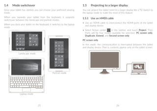 25 26
1.4	 Mode switchover
Once your tablet has started, you can choose your preferred viewing
mode.
When you separate your tablet from the keyboard, it supports
switchover between the landscape and portrait modes.
When you dock your tablet on the keyboard, it switches to the laptop
mode.
Laptop mode
Landscape mode
Portrait mode
1.5	 Projecting to a larger display
You can project the tablet sreen to a larger display like a TV. Switch to
the laptop mode to make the most of this feature.
1.5.1	 Use an HMDI cable
•	 Use an HDMI cable to interconnect the HDMI ports of the tablet
and display device.
•	 Select Action center in the taskbar, and touch Project. Then
there will be four modes available for selection: PC screen only,
Duplicate, Extend, and Second screen only.
PC screen only
In this mode, the communication is interrupted between the tablet
and display device. That is, contents appear only on the tablet screen.
 
