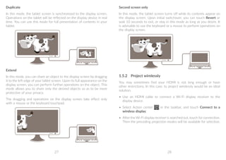 27 28
Duplicate
In this mode, the tablet screen is synchronized to the display screen.
Operations on the tablet will be reflected on the display device in real
time. You can use this mode for full presentation of contents in your
tablet.
Extend
In this mode, you can share an object to the display screen by dragging
it to the left edge of your tablet screen. Upon its full appearance on the
display screen, you can perform further operations on the object. This
mode allows you to share only the desired objects so as to be more
protective of your privacy.
The dragging and operations on the display screen take effect only
with a mouse or the keyboard touchpad.
Second screen only
In this mode, the tablet screen turns off while its contents appear on
the display screen. Upon initial switchover, you can touch Revert or
wait 10 seconds to exit, or stay in this mode as long as you desire. It
is advisable to use the keyboard or a mouse to perform operations on
the display screen.
1.5.2	 Project wirelessly
You may sometimes find your HDMI is not long enough or have
other restrictions. In this case, to project wirelessly would be an ideal
solution.
•	 Use an HDMI cable to connect a Wi-Fi display receiver to the
display device.
•	 Select Action center in the taskbar, and touch Connect to a
wireless display.
•	 After the Wi-Fi display receiver is searched out, touch for connection.
Then the preceding projection modes will be available for selection.
 