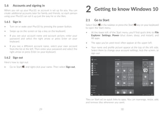 29 30
1.6	 Accounts and signing in
When you set up your Plus10, an account is set up for you. You can
create additional accounts later for family and friends, so each person
using your Plus10 can set it up just the way he or she likes.
1.6.1	 Sign in
•	 Turn on or wake your Plus10 by pressing the power button.
•	 Swipe up on the screen or tap a key on the keyboard.
•	 If you see your account name and account picture, enter your
password and select the right arrow or press Enter on your
keyboard.
•	 If you see a different account name, select your own account
from the list at the left. Then enter your password and select the
right arrow or press Enter on your keyboard.
1.6.2	 Sign out
Here's how to sign out:
•	 Go to Start , and right-click your name. Then select Sign out.
2	Getting to know Windows 10
2.1	 Go to Start
Select Start in the taskbar or press the Start key on your keyboard
to open the Start menu.
•	 At the lower left of the Start menu, you'll find quick links to File
Explorer, Settings, Power (shut down, sleep, and restart), and
All apps.
•	 The apps you've used most often appear at the upper left.
•	 Your name and profile picture appear at the top of the left side.
Select them to change your account settings, lock the screen, or
sign out.
Tiles on Start act as quick links to apps. You can rearrange, resize, add,
and remove tiles whenever you want.
 