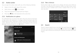 31 32
2.2	 Action center
You can open the action center with one of the following methods:
•	 Swipe in from the right edge of the screen.
•	 Select Action center in the taskbar.
•	 Touch the keyboard touchpad with four fingers.
•	 Press keys +A on the keyboard at the same time.
2.2.1	 Notifications at a glance
If a notification has an arrow to the right, select the arrow to read more
or take action—like replying to a message—without having to open the
related app or other notification sender. If you don't want to take any
action, clear the notification by selecting and dragging it off screen to
the right, or by selecting the clear X button.
2.2.2	 Take a shortcut
Quick actions take you right to the settings and apps you're likely to
use often, from Bluetooth to brightness. When you open action center
you'll see all your available quick actions. Collapse them to see only
your top picks.
2.3	 Search
Search is always ready for you. Just select the search box in the taskbar
and enter your question. Or, go to Start , and select Cortana . You
can also open Cortana by touching the keyboard touchpad with three
fingers.
 