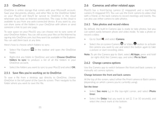 35 36
2.6	 Cameras and other related apps
Plus10 has a front-facing camera (2 megapixel) and a rear-facing
camera (5 megapixel FF). You can use the front camera to video chat
with a friend, or the back camera to record meetings and events. You
can also use either camera to take photos.
2.6.1	 Take photos and record videos
By default, the built-in Camera app is ready to take photos, but you
can switch easily between photo and video mode. To take a photo or
record a video:
•	 Go to Start , and select Camera.
•	 Select the on-screen Camera or Video button to activate
the camera you want to use and select the button again to take
a picture or start recording video.
Note: To pin the Camera app to Start, select All Apps, press and hold
(or right-click) the Camera app, and select Pin to Start
2.6.2	 Change camera options
Use the Camera app to switch between the front and back camera, or
manually set camera options.
Change between the front and back camera
At the top of the screen, select either the Front camera or Back camera
(depending on which camera you’re currently using).
Set the timer
•	 Select See more (...) in the top-right corner, and select Photo
timer.
•	 Select the Delay that you want to set (2, 5 or 10 seconds), and
select the check mark at the bottom.
2.5	 OneDrive
OneDrive is online storage that comes with your Microsoft account.
Save your documents, photos, and other files to the OneDrive folder
on your Plus10 and they'll be synced to OneDrive in the cloud
whenever you have an Internet connection. The copy in the cloud is
available to you from any web-connected device. If you want to, you
can share some of the folders in your OneDrive with others or send
someone a link to just one page.
To save space on your Plus10, you can choose not to sync some of
your OneDrive folders. You can still access your files on the Internet by
signing into OneDrive.com, but they won't be available in File Explorer.
You can add them back at any time.
Here's how to choose which folders to sync:
•	 Select File Explorer in the taskbar and open the OneDrive
folder.
•	 Right-click any folder in OneDrive and select Choose OneDrive
folders to sync to produce a list of all the folders in your
OneDrive account.
•	 Select the folders you want to sync to your Plus10 and select OK.
2.5.1	 Save files you’re working on to OneDrive
To save a file from a desktop app directly to OneDrive, choose
OneDrive in the left panel of the Save As screen. Then navigate to the
folder where you want to save the file.
 