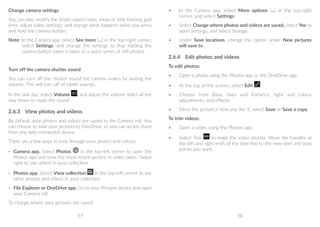 37 38
Change camera settings
You can also modify the photo aspect ratio, show or hide framing grid
lines, adjust video settings, and change what happens when you press
and hold the camera button.
Note: In the Camera app, select See more (...) in the top-right corner,
select Settings, and change the settings so that holding the
camera button takes a video or a quick series of still photos.
Turn off the camera shutter sound
You can turn off the shutter sound the camera makes by muting the
volume. This will turn off all tablet sounds.
In the task bar, select Volume , and adjust the volume slider all the
way down to mute the sound.
2.6.3	 View photos and videos
By default, your photos and videos are saved to the Camera roll. You
can choose to save your pictures to OneDrive, so you can access them
from any web-connected device.
There are a few ways to look through your photos and videos:
- 	 Camera app. Select Photos in the top-left corner to open the
Photos app and view the most recent picture or video taken. Swipe
right to see others in your collection.
- 	 Photos app. Select View collection in the top-left corner to see
other photos and videos in your collection.
- 	 File Explorer or OneDrive app. Go to your Pictures library and open
your Camera roll.
To change where your pictures are saved:
•	 In the Camera app, select More options (...) in the top-right
corner, and select Settings.
•	 Select Change where photos and videos are saved, select Yes to
open Settings, and select Storage.
•	 Under Save locations, change the option under New pictures
will save to.
2.6.4	 Edit photos and videos
To edit photos:
•	 Open a photo using the Photos app or the OneDrive app.
•	 At the top of the screen, select Edit .
•	 Choose from Basic fixes and Enhance, light and colour
adjustments, and effects.
•	 Once the picture is how you like it, select Save or Save a copy.
To trim videos:
•	 Open a video using the Photos app.
•	 Select Trim to make the video shorter. Move the handles at
the left and right ends of the time line to the new start and stop
points you want.
 