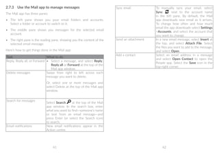 41 42
2.7.3	 Use the Mail app to manage messages
The Mail app has three panes:
•	 The left pane shows you your email folders and accounts.
Select a folder or account to switch to it.
•	 The middle pane shows you messages for the selected email
account.
•	 The right pane is the reading pane, showing you the content of the
selected email message.
Here’s how to get things done in the Mail app:
Task What to do
Reply, Reply all, or Forward •	 Select a message, and select Reply,
Reply all or Forward at the top of the
Mail app window.
Delete messages Swipe from right to left across each
message you want to delete.
Or, select one or more messages and
select Delete at the top of the Mail app
window.
Search for messages
Select Search at the top of the Mail
app window. In the search box, enter
what you want to find—someone’s name
or text from an email message—and
press Enter (or select the Search icon)
to search.
Email notifications New email notifications appear in the
Action centre.
Sync email To manually sync your email, select
Sync next to the account name
in the left pane. By default, the Mail
app downloads new email as it arrives.
To change how often and how much
email the app downloads select Settings
Accounts, and select the account that
you want to change.
Send an attachment In a new email message, select Insert at
the top, and select Attach File. Select
the files you want to add to the message,
and select Open.
Add a contact Select an email address in a message
and select Open Contact to open the
People app. Select the Save icon in the
top-right corner.
 