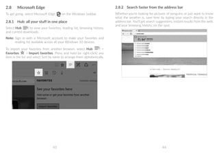 43 44
2.8	 Microsoft Edge
To get going, select Microsoft Edge on the Windows taskbar.
2.8.1	 Hub: all your stuff in one place
Select Hub to view your favorites, reading list, browsing history,
and current downloads.
Note: Sign in with a Microsoft account to make your favorites and
reading list available across all your Windows 10 devices.
To import your favorites from another browser, select Hub 
Favorites  Import favorites. Press and hold (or right-click) any
item in the list and select Sort by name to arrange them alphabetically.
2.8.2	 Search faster from the address bar
Whether you're looking for pictures of penguins or just want to know
what the weather is, save time by typing your search directly in the
address bar. You’ll get search suggestions, instant results from the web,
and your browsing history, on the spot.
 