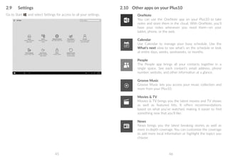 45 46
2.9	 Settings
Go to Start , and select Settings for access to all your settings.
2.10	 Other apps on your Plus10
OneNote
You can use the OneNote app on your Plus10 to take
notes and store them in the cloud. With OneNote, you’ll
have your notes whenever you need them—on your
tablet, phone, or the web.
Calendar
Use Calendar to manage your busy schedule. Use the
What's next view to see what’s on the schedule or look
at entire days, weeks, workweeks, or months.
People
The People app brings all your contacts together in a
single space. See each contact’s email address, phone
number, website, and other information at a glance.
Groove Music
Groove Music lets you access your music collection and
more from your Plus10.
Movies  TV
Movies  TV brings you the latest movies and TV shows
as well as featured hits. It offers recommendations
based on what you’ve watched, making it easier to find
something new that you’ll like.
News
News brings you the latest breaking stories as well as
more in-depth coverage. You can customize the coverage
to add more local information or highlight the topics you
choose.
 