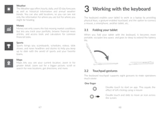 47 48
Weather
The Weather app offers hourly, daily, and 10-day forecasts
as well as historical information and annual weather
trends. You can also add locations, so you can see not
only the information for where you are but for where you
might be heading.
Money
Money not only covers the fast-moving market conditions
but lets you track your portfolio, browse financial news
articles, and access tools and calculators for common
financial tasks.
Sports
Sports brings you scoreboards, schedules, videos, slide
shows, and news headlines and stories to help you keep
up to date with the world of sports and your favorite
teams.
Maps
Maps lets you see your current location, zoom in for
greater detail, zoom out for a bigger picture, scroll or
search for new locations, get directions, and more.
3	Working with the keyboard
The keyboard enables your tablet to work as a laptop by providing
physical keys, a gesture-enabled touchpad, and the option to connect
a mouse, a smartphone, another tablet, etc.
3.1	 Folding your tablet
When you fold your tablet with the keyboard, it becomes more
portable, occupies less space, and goes to sleep to extend the battery
life.
3.2	 Touchpad gestures
The keyboard touchpad supports eight gestures to make operations
much easier.
One finger
Double touch to start an app. This equals the
effect of left-clicking using a mouse.
Double touch and slide to move an icon across
the screen.
 
