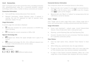 55 56
3.6.2	 Connection
Click “Connection” area to open connection menu, including connection
info, upload/download usage (for a connected duration), network
technology, battery status, number of device connected are included.
Connection Information
•	 Turn on/off Key: connect/disconnect from internet;
•	 Network information: display Operator name, if network is
roaming, the icon “R” appeared on right of operator name,
otherwise, hidden “R” icon.
Usage Information
A current usage time and data is displayed
•	 Total time duration for current connection in HH;MM (e.g:
12Hrs 02 Mins);
•	 Total data for current connection in MB or GB.
Signal  Technology Info
•	 Signal icon: Shows the signal strength, Icon is grey if no
service;
•	 Network technology: 3G, 3G+, 4G in different network; Icon
is empty in disconnected and no service status.
Battery information
Lower power
Different battery levels
Connected devices information
This component shows the connected devices to this device.
•	 Device list edit: click “numbers” to view detail connected devices.
Click to edit the device name, and to save the changes,
click to give up the changes;
•	 Block list edit: click “Block” or “unblock” to manage device list, but
USB Device cannot be blocked.
3.6.3	 Usage
Click “Usage” area to open usage status menu, display usage info in
home and roaming status, including upload/download data transfers.
Usage information
•	 Home: local download + upload usage, current Volume/total
Volume; Clear all data when start a new period cycle;
•	 Roaming: current Roaming Data and Total Roaming Data
•	 Duration: Duration time for each connection; Total time duration
for a specified connection period.
Clear History
•	 Click top right option menu, selected “Clear History” in draw
menu.
•	 When billing day, automatically clear all usage database.
•	 If usage or time excessed limitation, when set a new usage plan
or Time limitation plan, clear previous database automatically.
•	 If usage or time haven’t excessed limitation, When set a new
usage plan or time limitation plan, database will not be cleared.
 