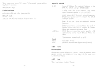 59 60
When you entered wrong PIN 3 times, PUK is needed, you can get this
key from the operator.
PIN code: 4-8 digits.
Connection mode
Automatic or Manual in the draw-down list
Network mode
Auto, 3G only, 4G only modes in the draw-down list
Advanced Settings
DHCP Router IP Address: The router’s IP address on the
LAN. The default setting is “192.168.1.1”.
Subnet Mask: The router’s internal LAN subnet
mask. The default setting is “255.255.255.0”.
DHCP Server: DHCP Server will automatically assign
IP addresses to devices on the network. The default
setting is “Enable”.
DHCP IP Pool: Set a range of IP addresses available
to access.
DHCP Lease Time: Amount of time that a Wi-Fi
enabled device can use its assigned IP address
before it is required to renew the lease.
MAC Filter MAC filtering is used to control specific MAC
addresses to access, include Disable, Allow, and
Deny.
The maximum allowed MAC list is 15.
About
Reboot Restart the device
Reset Reset the device to the original factory settings
3.6.6	 More
Online update
Device Auto check SW version, if detect a new SW version, online
update reminder icon display on home page and also under more
function sync display.
3.6.7	 Help
Click Help to open the User Manual.
 