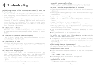 61 62
4	Troubleshooting
Before contacting the service center, you are advised to follow the
instructions below:
•	 You are advised to fully charge the battery for optimal operation.
•	 Avoid storing large amounts of data in your tablet as this may affect
its performance.
•	 Use Factory data reset and the upgrade tool to perform tablet
formatting or software upgrading. All user tablet data: contacts,
photos, files, and downloaded apps will be lost permanently. You are
strongly advised to fully back up the tablet data and profile before
doing formatting and upgrading.
My tablet cannot be started
•	 When the tablet cannot be started, charge for at least 20 minutes
to ensure the minimum battery power needed, and then try to start
it again.
My tablet has not responded for several minutes
•	 Press the Power key for 10s to shut down your tablet. Then start
your tablet again after 2 minutes.
My tablet turns off by itself
•	 Check that your screen is locked when you are not using your tablet,
and make sure the Power key is not mis-contacted due to unlocked
screen.
•	 Check the battery charge level.
My tablet cannot charge properly
•	 Make sure that your battery is not completely discharged; if the
battery power is empty for a long time, it may take around 20
minutes to display the battery charger indicator on the screen.
•	 Make sure charging is carried out under normal conditions (0°C to
+40°C).
•	 When abroad, check that the voltage input is compatible.
I am unable to download new files
•	 Make sure there is sufficient tablet memory for your download.
The tablet cannot be detected by others via Bluetooth
•	 Make sure that Bluetooth is turned on and your tablet is visible to
other users.
•	 Make sure that the target device is within Bluetooth detection range
of your tablet.
How to make your battery last longer
•	 Make sure you follow the complete charge time (minimum 4.5
hours).
•	 Adjust the brightness of screen as appropriate.
•	 Extend the email auto-check interval for as long as possible.
•	 Manually update news and weather information when required, or
extend their auto-check interval.
•	 Stop background-running apps if they are not being used for a long
time.
•	 Deactivate Bluetooth or Wi-Fi when not in use.
The tablet will become warm following game playing, Internet
surfing or running other complex apps.
•	 This heating is a normal consequence of the CPU handling excessive
data. Ending above actions will make your tablet return to normal
temperatures.
Which browser does the device support?
•	 It supports Firefox, Safari, Internet Explorer, Opera, and Chrome
How to connect to the device
•	 Open your wireless network connection list and select the relative
SSID.
I see the SSID but failed to connect
•	 Ensure the password you entered is the right one.
How to do if No service
•	 The possible reasons are listed as bellow:
 