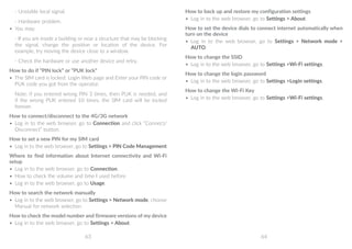 63 64
- Unstable local signal.
- Hardware problem.
•	 You may:
- If you are inside a building or near a structure that may be blocking
the signal, change the position or location of the device. For
example, try moving the device close to a window.
- Check the hardware or use another device and retry.
How to do if “PIN lock” or “PUK lock”
•	 The SIM card is locked. Login Web page and Enter your PIN code or
PUK code you got from the operator.
Note: if you entered wrong PIN 3 times, then PUK is needed, and
if the wrong PUK entered 10 times, the SIM card will be locked
forever.
How to connect/disconnect to the 4G/3G network
•	 Log in to the web browser, go to Connection and click “Connect/
Disconnect” button.
How to set a new PIN for my SIM card
•	 Log in to the web browser, go to Settings  PIN Code Management
Where to find information about Internet connectivity and Wi-Fi
setup
•	 Log in to the web browser, go to Connection.
•	 How to check the volume and time I used before
•	 Log in to the web browser, go to Usage.
How to search the network manually
•	 Log in to the web browser, go to Settings  Network mode, choose
Manual for network selection.
How to check the model number and firmware versions of my device
•	 Log in to the web browser, go to Settings  About.
How to back up and restore my configuration settings
•	 Log in to the web browser, go to Settings  About.
How to set the device dials to connect internet automatically when
turn on the device
•	 Log in to the web browser, go to Settings  Network mode 
AUTO.
How to change the SSID
•	 Log in to the web browser, go to Settings Wi-Fi settings.
How to change the login password
•	 Log in to the web browser, go to Settings Login settings.
How to change the Wi-Fi Key
•	 Log in to the web browser, go to Settings Wi-Fi settings.
 