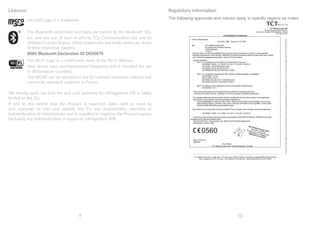 9 10
Licences
microSD Logo is a trademark.
The Bluetooth word mark and logos are owned by the Bluetooth SIG,
Inc. and any use of such m arks by TCL Communication Ltd. and its
affiliates is under license. Other trademarks and trade names are those
of their respective owners.
8085 Bluetooth Declaration ID D030870
The Wi-Fi Logo is a certification mark of the Wi-Fi Alliance.
Your device uses non-harmonized frequency and is intended for use
in all European countries.
The WLAN can be operated in the EU without restriction indoors, but
cannot be operated outdoors in France.
We hereby point out that the end user warranty for infringement IPR is solely
limited to the EU.
If and to the extent that the Product is exported, taken with or used by
end customer or end user outside the EU any responsibility, warranty or
indemnification of manufacturer and its suppliers in regard to the Product expires
(including any indemnification in regard to infringement IPR).
Regulatory information
The following approvals and notices apply in specific regions as noted.
TCT Mobile Europe SAS
55 Avenue des Champs Pierreux,
Immeuble Le Capitole 92000 Nanterre, France
+33 1 46 52 61 00
____________________________________________________________________________________________________________________
TCT Mobile Europe SAS - Siège social : 55 Avenue des Champs Pierreux, Immeuble Le Capitole 92000 Nanterre France
SAS au capital de 23 031 072 euros - RCS Nanterre B 440 038 222 - Siret 440 038 222 000 38 APE 4652Z
EC declaration of conformity
Product identification:
ALCATEL 8085 type PLUS 10'' WiFi
We TCT Mobile Europe SAS
55, avenue des Champs Pierreux
92000 Nanterre
France
Declare under our sole responsibility that the product above mentioned is conform to the applicable
essential requirements of the directive 1999/5/EC and that all essential radio test suites have been carried
out. Conformity assessment procedure : annex IV of the directive.
Applied standards :
- Item 3.1.a ( protection of the health and of the safety of the user ) :
- EN 60950-1:2006 + A11:2009 + A1:2010 + A12:2011+A2:2013
- EN 50332-1:2013/EN 50332-2:2013
- EN 62209-2:2010/ EN 62479:2010
- EN 50566:2013/AC:2014/EN 62311:2008
- Item 3.1.b ( protection requirements with respect to electromagnetic compatibility ) :
- EN 301489-1 V1.9.2
- EN 301489-17V2.2.1
- EN 55022:2010/AC:2011 / EN 55024:2010
- EN 61000-3-2:2014 / EN 61000-3-3:2013
- Item 3.2 ( effective use of spectrum so as to avoid harmful interferences ) :
- EN 300328 V1.9.1
This product also conforms to the applicable requirements of following directives:
- directive 2011/65/EU (RoHS - restriction of the use of certain hazardous substances)
The chargers delivered with this product (When included into the box) also conform to the applicable
requirements of the relevant Union harmonisation legislations :
- Directive2006/95/EC (until April 19th, 2016) / Directive 2014/35/EU (from April20th, 2016) (LVD)
- Directive2004/108/EC (until April 19th, 2016) / Directive 2014/30/EU (from April20th, 2016) (EMC)
- Directive 2009/125/EC(Energy Related Product)
This product can connect with a Common Mobile Phone Charger which complies with below standards:
- EN 60950-1:2006 + A11:2009 + A1:2010 + A12:2011+A2:2013
Conformity of this product with the essential requirements of the RTTE Directive 1999/5/EC has been
reviewed by the following Notified Body:
TELEFICATION B.V. Edisonstraat 12A, 6902 PK ZEVENAAR Netherlands
Identification number: 0560
Date :2016-05-11
Signature
Alain Pakiry
TCT Mobile Europe SAS / General Manager, Europe .
TCTMobileEuropeSAS-Siègesocial:55AvenuedesChampsPierreux,ImmeubleLeCapitole92000NanterreFranceSASaucapitalde23031072euros-RCSNanterreB440038222-Siret44003822200038APE4652Z
0560
 